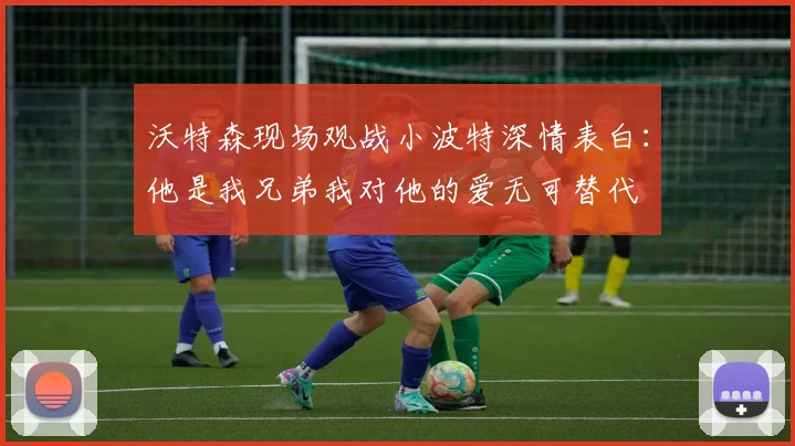 沃特森现场观战小波特深情表白：他是我兄弟我对他的爱无可替代