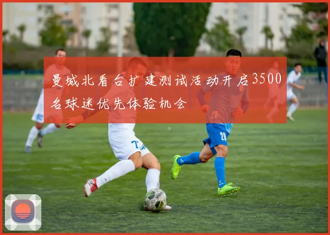 曼城北看台扩建测试活动开启3500名球迷优先体验机会