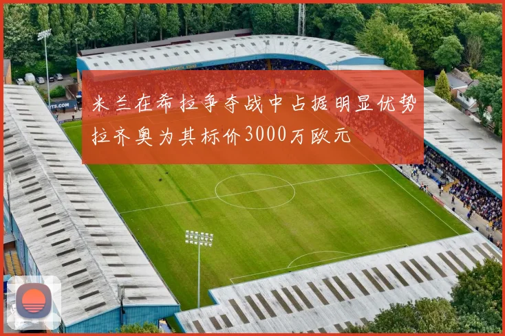 米兰在希拉争夺战中占据明显优势拉齐奥为其标价3000万欧元