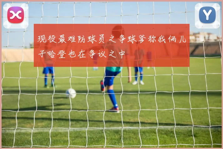 现役最难防球员之争球爹称我俩儿子哈登也在争议之中