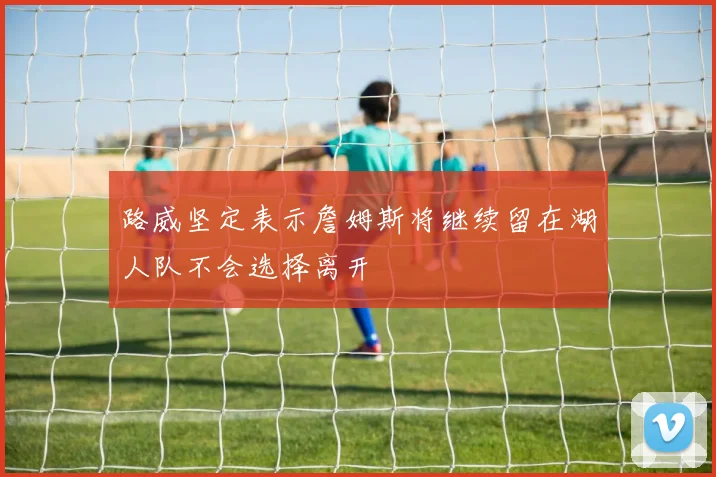 路威坚定表示詹姆斯将继续留在湖人队不会选择离开