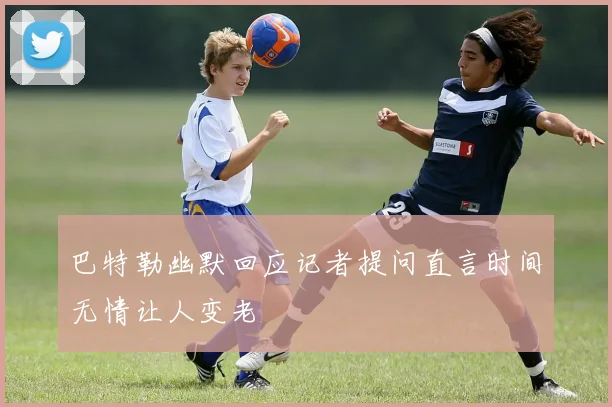 巴特勒幽默回应记者提问直言时间无情让人变老