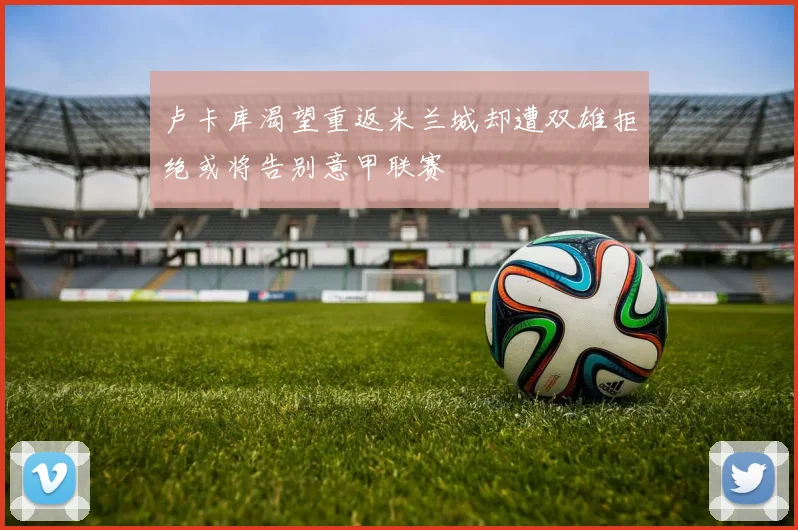 卢卡库渴望重返米兰城却遭双雄拒绝或将告别意甲联赛