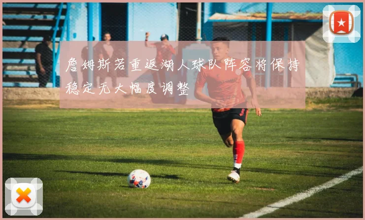 詹姆斯若重返湖人球队阵容将保持稳定无大幅度调整