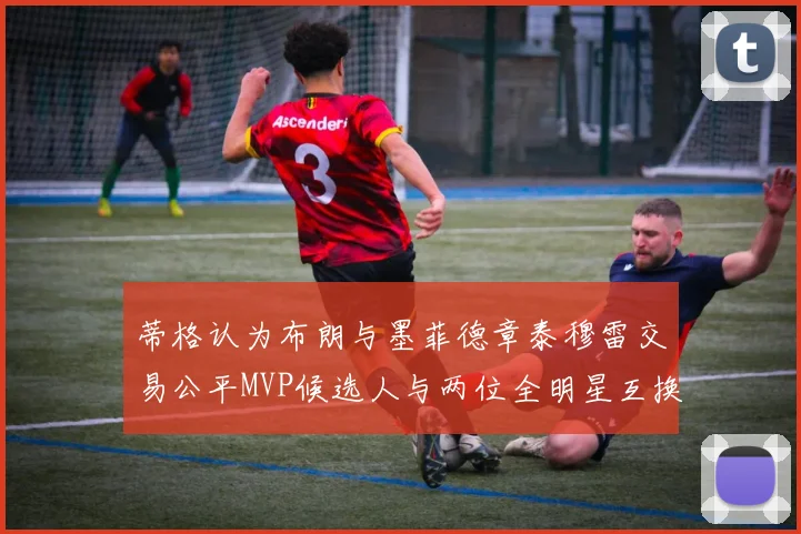 蒂格认为布朗与墨菲德章泰穆雷交易公平MVP候选人与两位全明星互换合理性分析