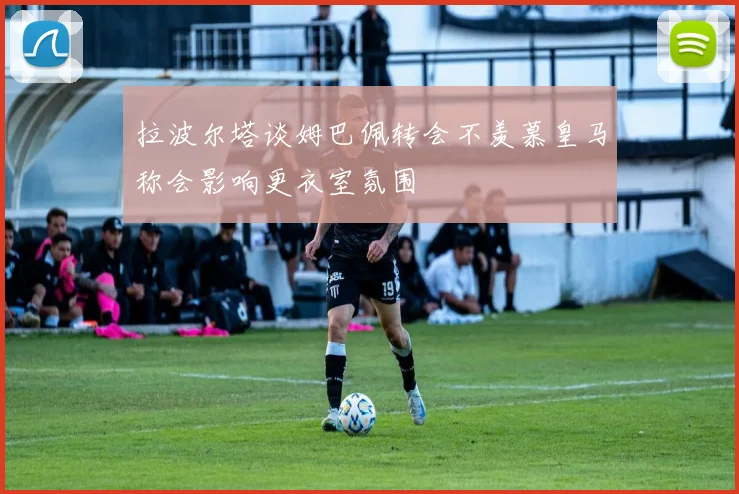 拉波尔塔谈姆巴佩转会不羡慕皇马称会影响更衣室氛围
