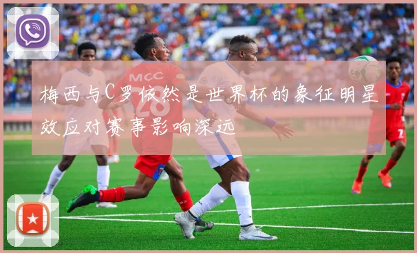 梅西与C罗依然是世界杯的象征明星效应对赛事影响深远