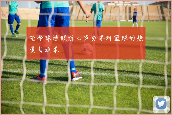 哈登球迷倾诉心声分享对篮球的热爱与追求
