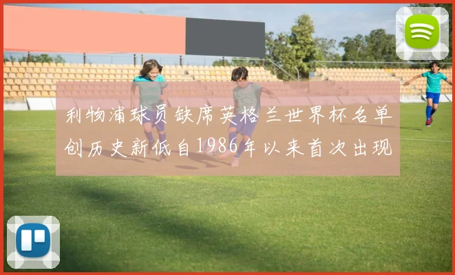 利物浦球员缺席英格兰世界杯名单创历史新低自1986年以来首次出现