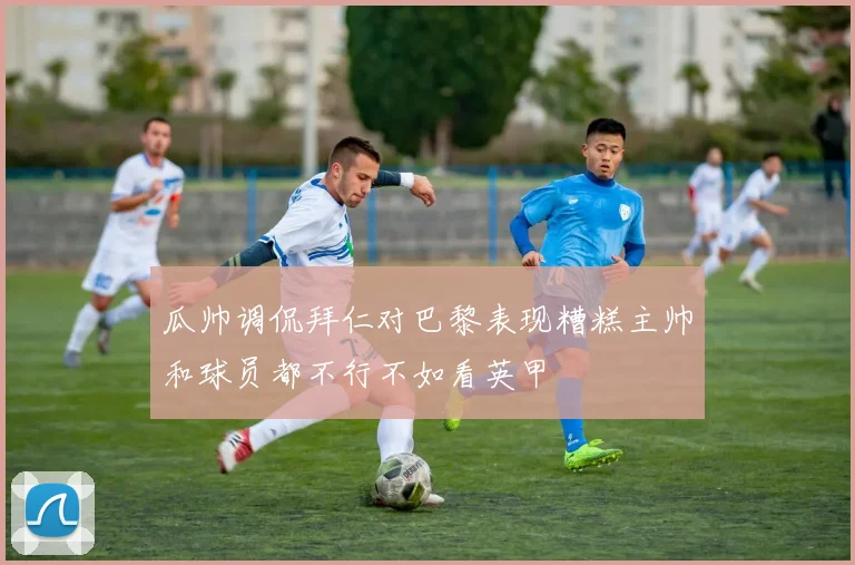 瓜帅调侃拜仁对巴黎表现糟糕主帅和球员都不行不如看英甲