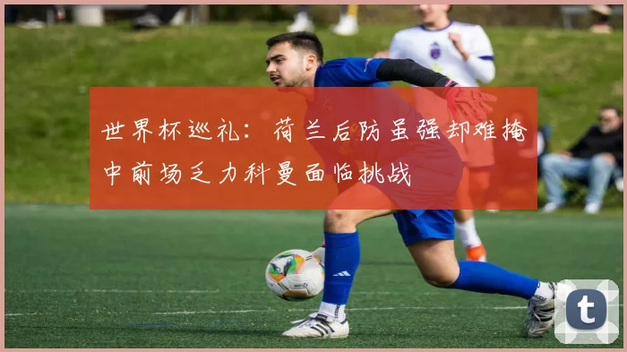 世界杯巡礼：荷兰后防虽强却难掩中前场乏力科曼面临挑战
