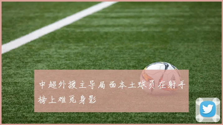 中超外援主导局面本土球员在射手榜上难觅身影